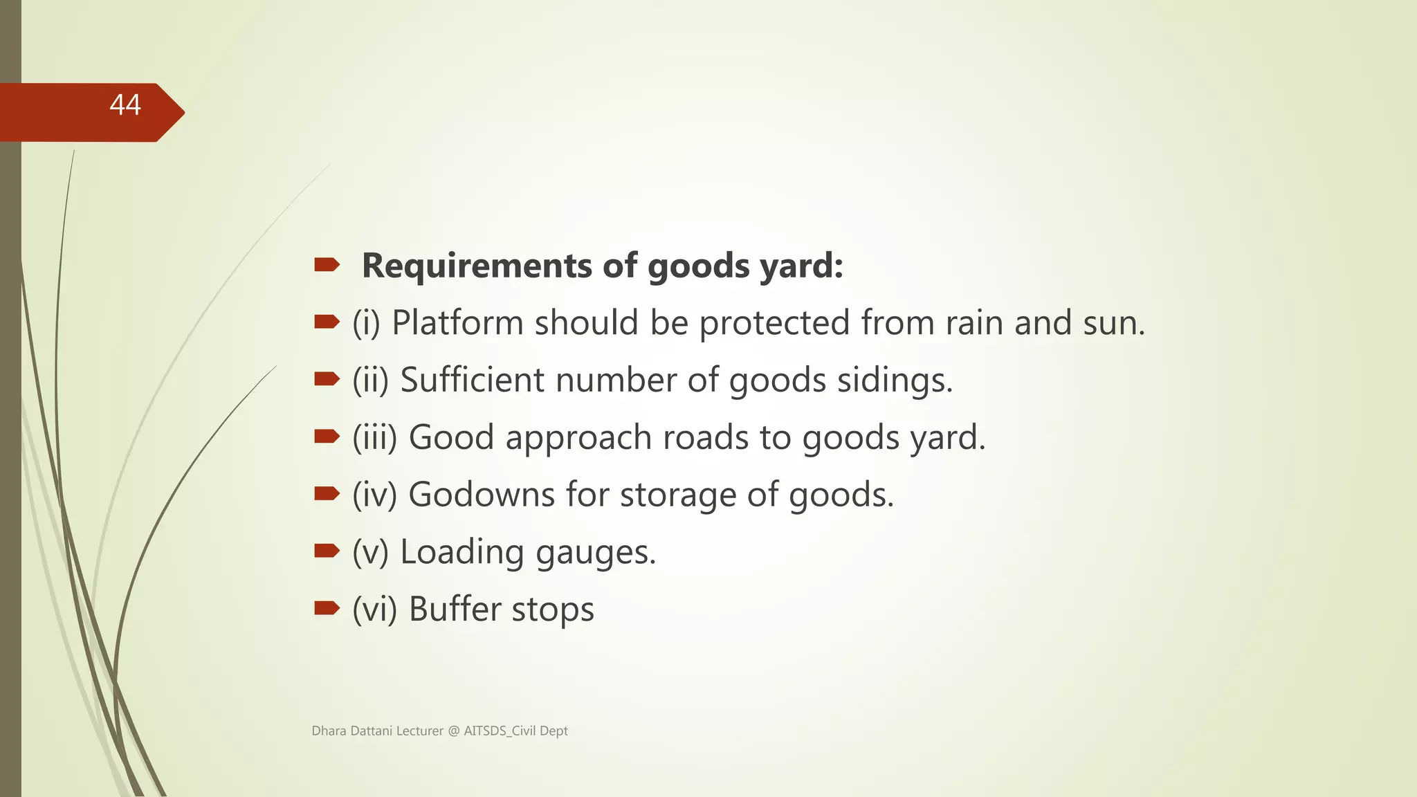  Requirements of goods yard:
 (i) Platform should be protected from rain and sun.
 (ii) Sufficient number of goods sidings.
 (iii) Good approach roads to goods yard.
 (iv) Godowns for storage of goods.
 (v) Loading gauges.
 (vi) Buffer stops
Dhara Dattani Lecturer @ AITSDS_Civil Dept
44
 