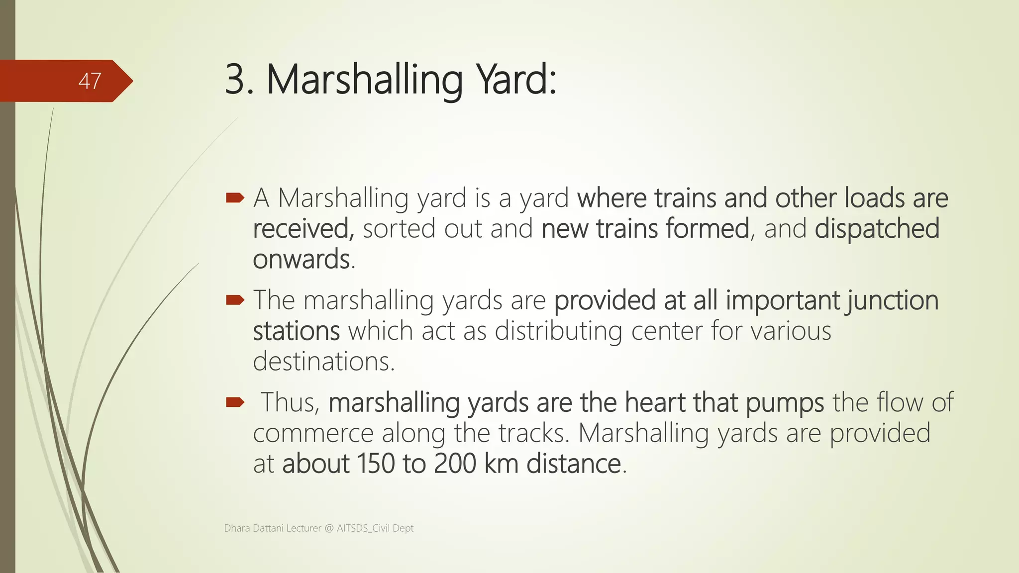 3. Marshalling Yard:
 A Marshalling yard is a yard where trains and other loads are
received, sorted out and new trains formed, and dispatched
onwards.
 The marshalling yards are provided at all important junction
stations which act as distributing center for various
destinations.
 Thus, marshalling yards are the heart that pumps the flow of
commerce along the tracks. Marshalling yards are provided
at about 150 to 200 km distance.
Dhara Dattani Lecturer @ AITSDS_Civil Dept
47
 