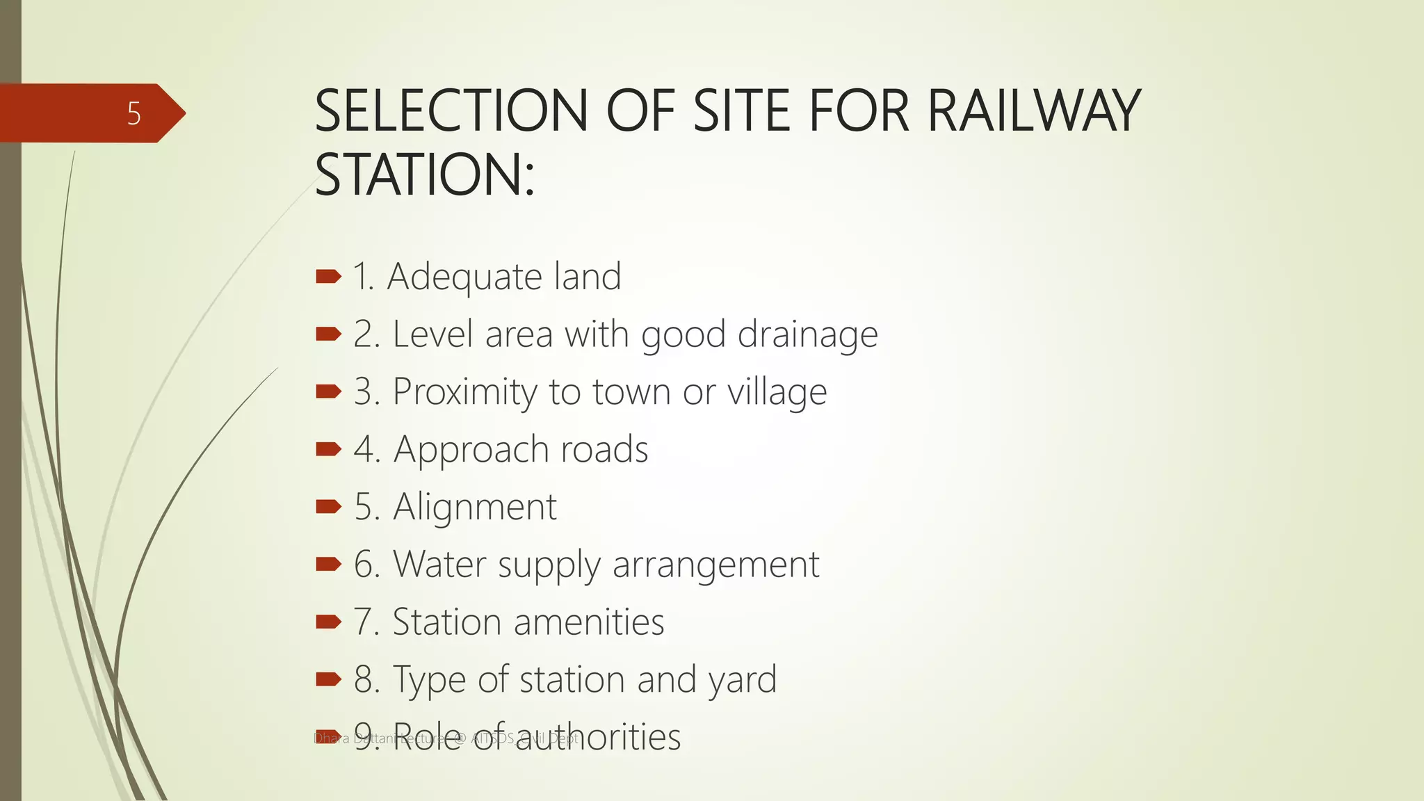 SELECTION OF SITE FOR RAILWAY
STATION:
 1. Adequate land
 2. Level area with good drainage
 3. Proximity to town or village
 4. Approach roads
 5. Alignment
 6. Water supply arrangement
 7. Station amenities
 8. Type of station and yard
 9. Role of authoritiesDhara Dattani Lecturer @ AITSDS_Civil Dept
5
 