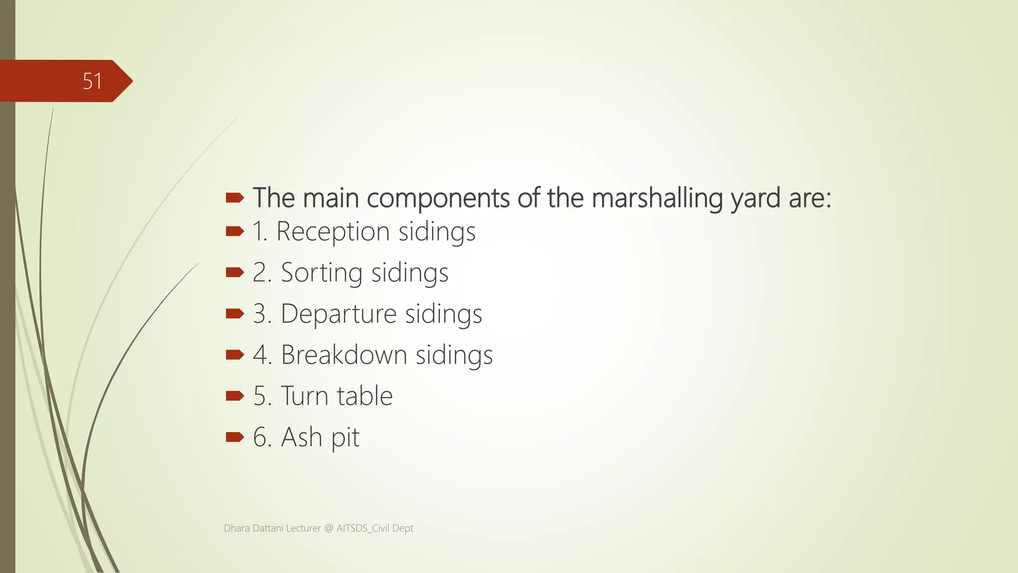  The main components of the marshalling yard are:
 1. Reception sidings
 2. Sorting sidings
 3. Departure sidings
 4. Breakdown sidings
 5. Turn table
 6. Ash pit
Dhara Dattani Lecturer @ AITSDS_Civil Dept
51
 