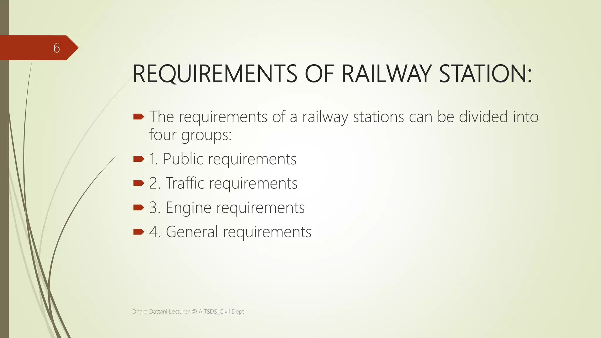 REQUIREMENTS OF RAILWAY STATION:
 The requirements of a railway stations can be divided into
four groups:
 1. Public requirements
 2. Traffic requirements
 3. Engine requirements
 4. General requirements
Dhara Dattani Lecturer @ AITSDS_Civil Dept
6
 
