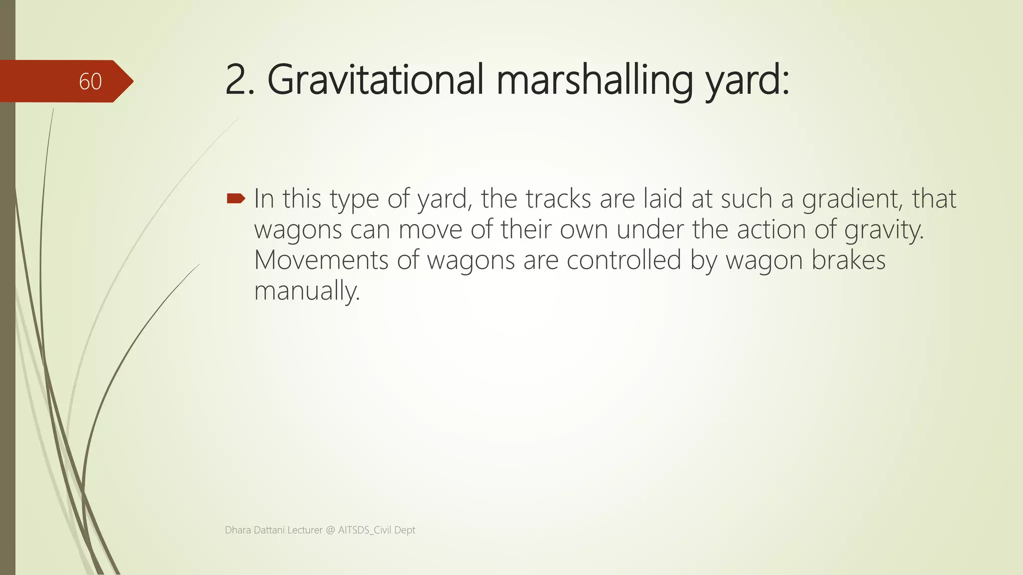 2. Gravitational marshalling yard:
 In this type of yard, the tracks are laid at such a gradient, that
wagons can move of their own under the action of gravity.
Movements of wagons are controlled by wagon brakes
manually.
Dhara Dattani Lecturer @ AITSDS_Civil Dept
60
 
