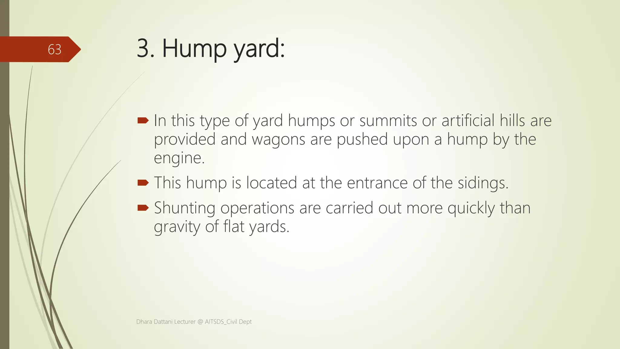 3. Hump yard:
 In this type of yard humps or summits or artificial hills are
provided and wagons are pushed upon a hump by the
engine.
 This hump is located at the entrance of the sidings.
 Shunting operations are carried out more quickly than
gravity of flat yards.
Dhara Dattani Lecturer @ AITSDS_Civil Dept
63
 