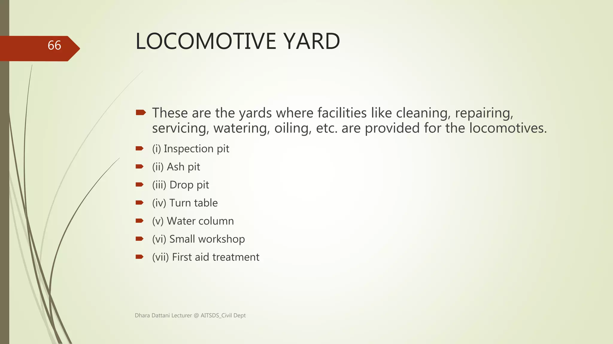 LOCOMOTIVE YARD
 These are the yards where facilities like cleaning, repairing,
servicing, watering, oiling, etc. are provided for the locomotives.
 (i) Inspection pit
 (ii) Ash pit
 (iii) Drop pit
 (iv) Turn table
 (v) Water column
 (vi) Small workshop
 (vii) First aid treatment
Dhara Dattani Lecturer @ AITSDS_Civil Dept
66
 