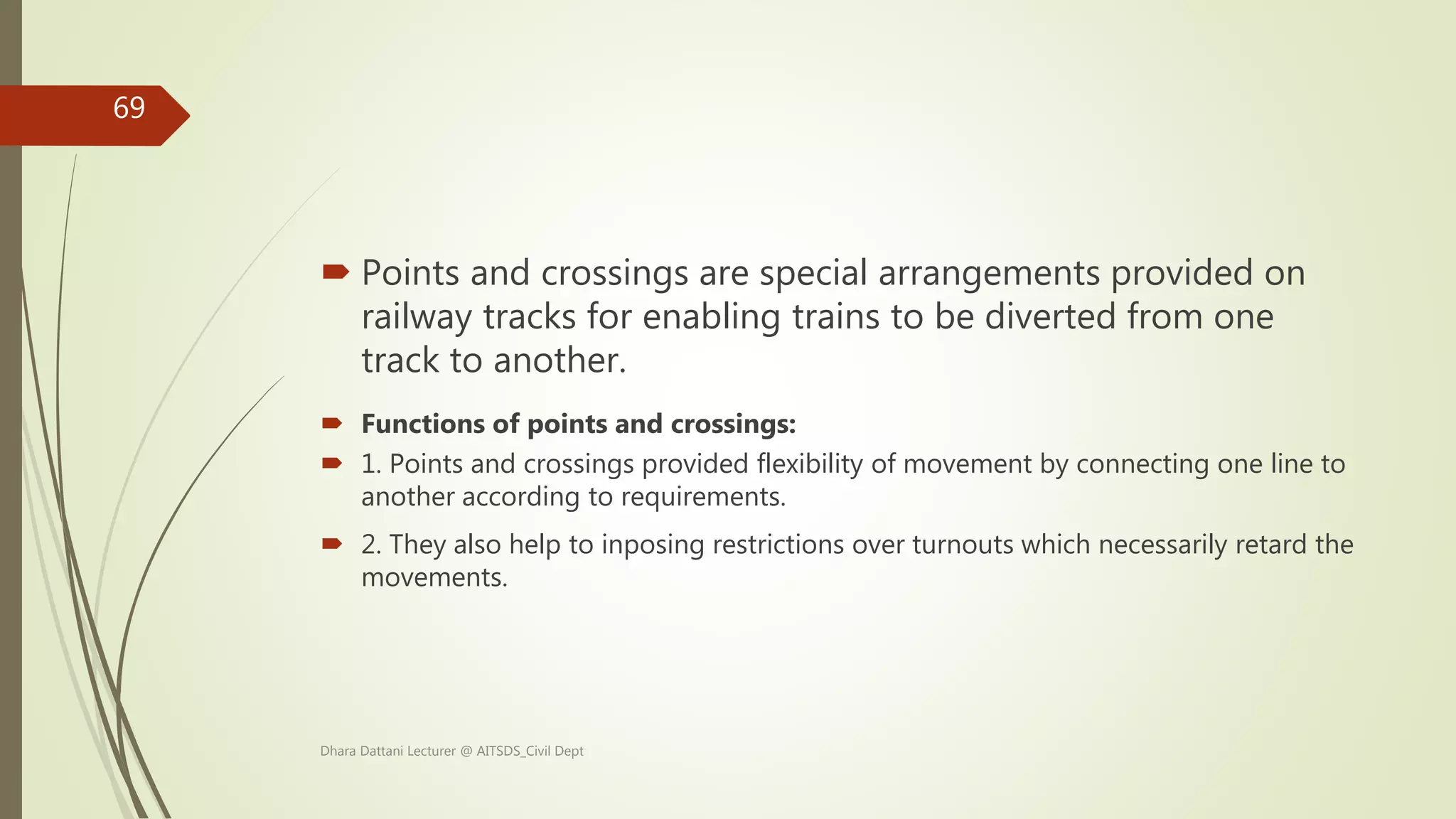  Points and crossings are special arrangements provided on
railway tracks for enabling trains to be diverted from one
track to another.
 Functions of points and crossings:
 1. Points and crossings provided flexibility of movement by connecting one line to
another according to requirements.
 2. They also help to inposing restrictions over turnouts which necessarily retard the
movements.
Dhara Dattani Lecturer @ AITSDS_Civil Dept
69
 