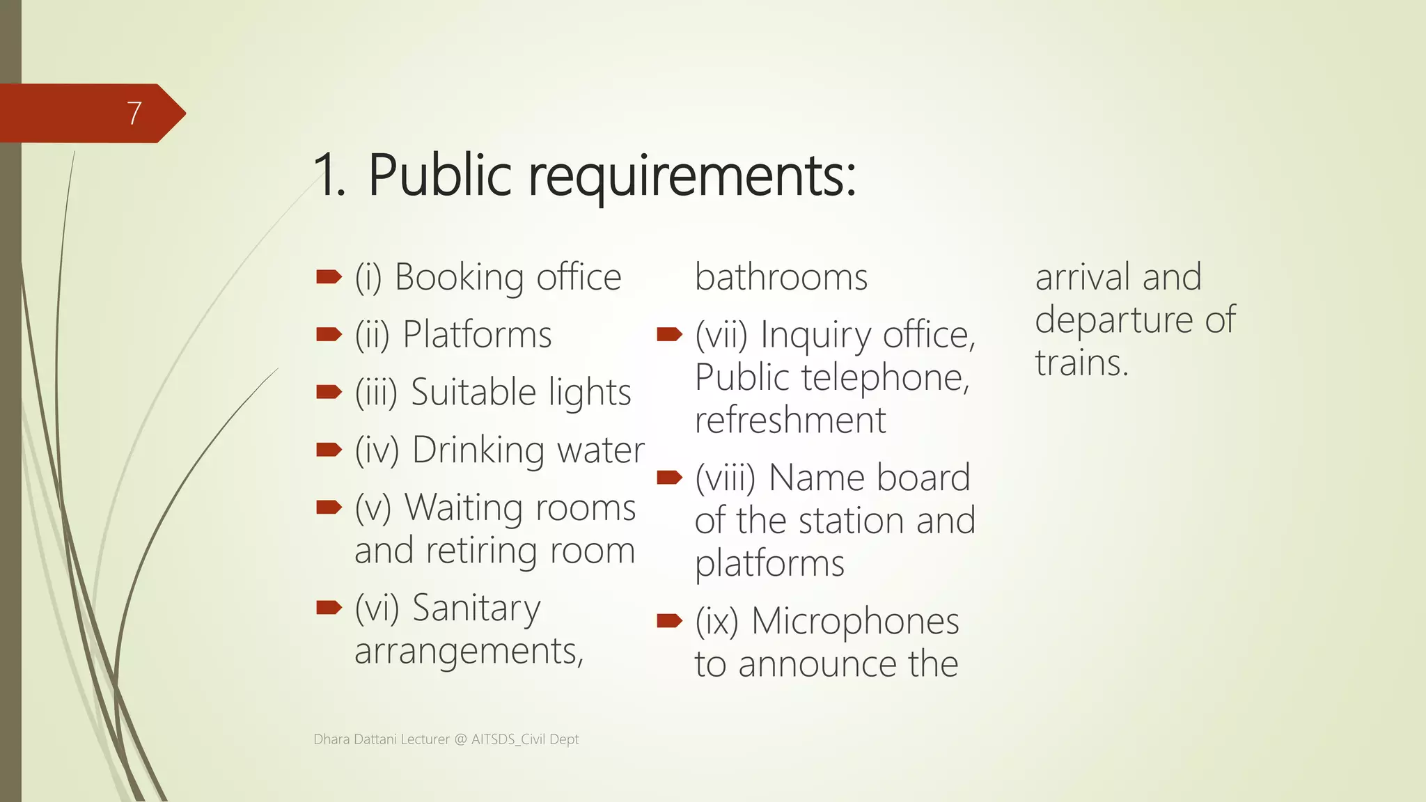 1. Public requirements:
 (i) Booking office
 (ii) Platforms
 (iii) Suitable lights
 (iv) Drinking water
 (v) Waiting rooms
and retiring room
 (vi) Sanitary
arrangements,
bathrooms
 (vii) Inquiry office,
Public telephone,
refreshment
 (viii) Name board
of the station and
platforms
 (ix) Microphones
to announce the
arrival and
departure of
trains.
Dhara Dattani Lecturer @ AITSDS_Civil Dept
7
 