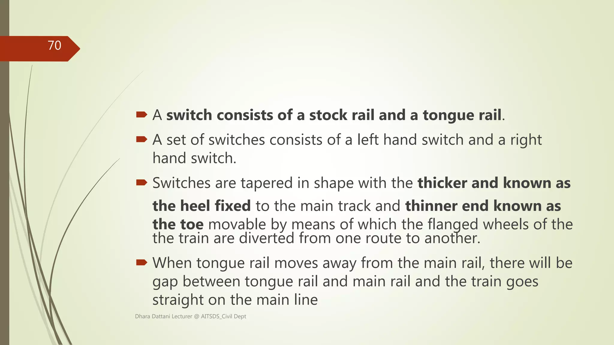  A switch consists of a stock rail and a tongue rail.
 A set of switches consists of a left hand switch and a right
hand switch.
 Switches are tapered in shape with the thicker and known as
the heel fixed to the main track and thinner end known as
the toe movable by means of which the flanged wheels of the
the train are diverted from one route to another.
 When tongue rail moves away from the main rail, there will be
gap between tongue rail and main rail and the train goes
straight on the main line
Dhara Dattani Lecturer @ AITSDS_Civil Dept
70
 