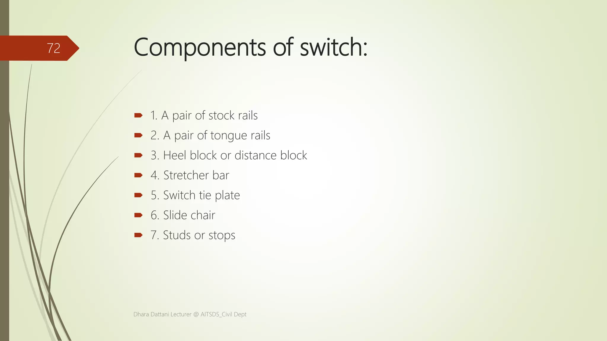Components of switch:
 1. A pair of stock rails
 2. A pair of tongue rails
 3. Heel block or distance block
 4. Stretcher bar
 5. Switch tie plate
 6. Slide chair
 7. Studs or stops
Dhara Dattani Lecturer @ AITSDS_Civil Dept
72
 