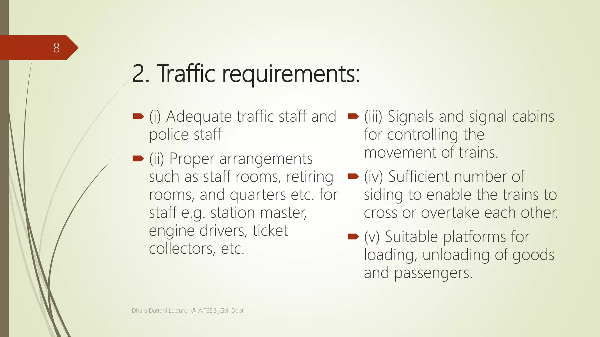 2. Traffic requirements:
 (i) Adequate traffic staff and
police staff
 (ii) Proper arrangements
such as staff rooms, retiring
rooms, and quarters etc. for
staff e.g. station master,
engine drivers, ticket
collectors, etc.
 (iii) Signals and signal cabins
for controlling the
movement of trains.
 (iv) Sufficient number of
siding to enable the trains to
cross or overtake each other.
 (v) Suitable platforms for
loading, unloading of goods
and passengers.
Dhara Dattani Lecturer @ AITSDS_Civil Dept
8
 