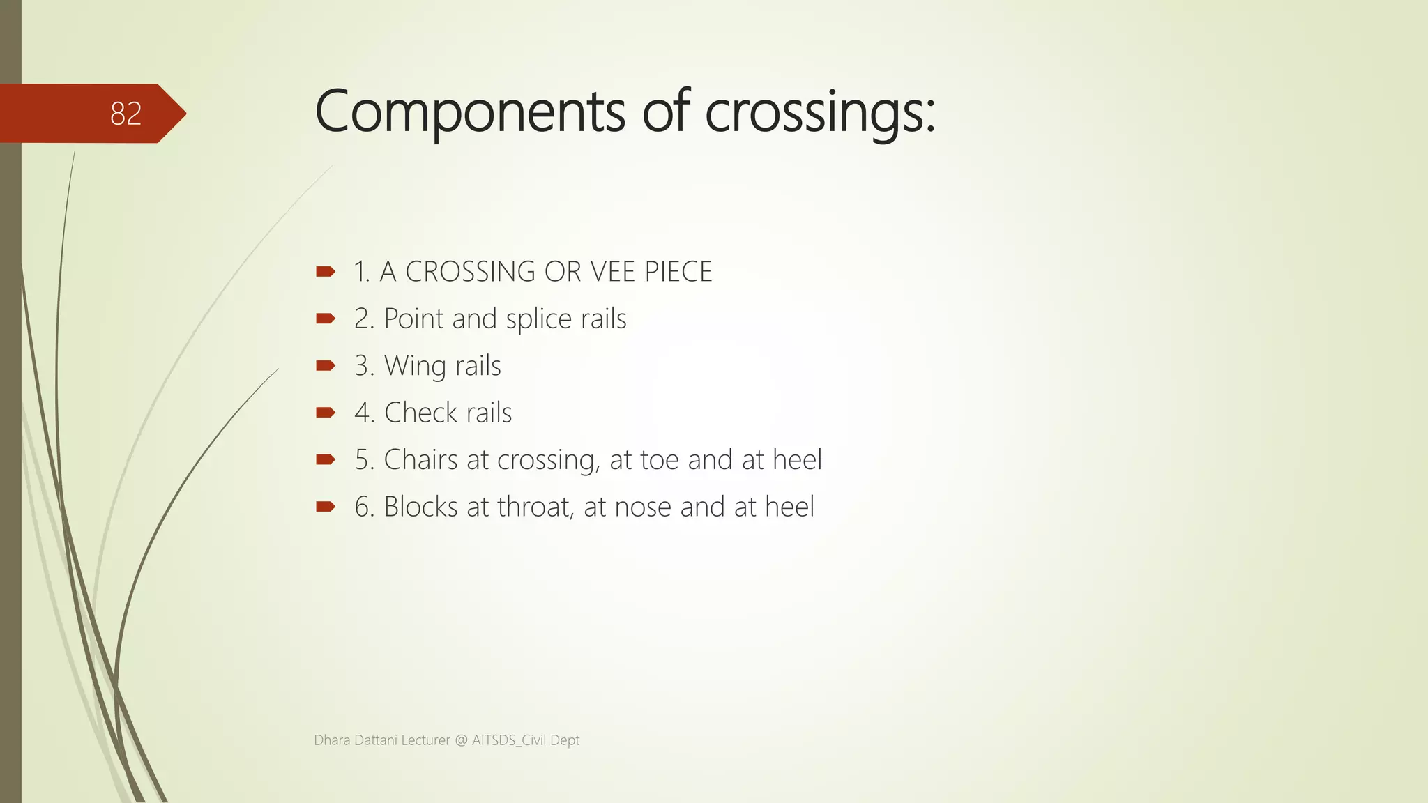Components of crossings:
 1. A CROSSING OR VEE PIECE
 2. Point and splice rails
 3. Wing rails
 4. Check rails
 5. Chairs at crossing, at toe and at heel
 6. Blocks at throat, at nose and at heel
Dhara Dattani Lecturer @ AITSDS_Civil Dept
82
 