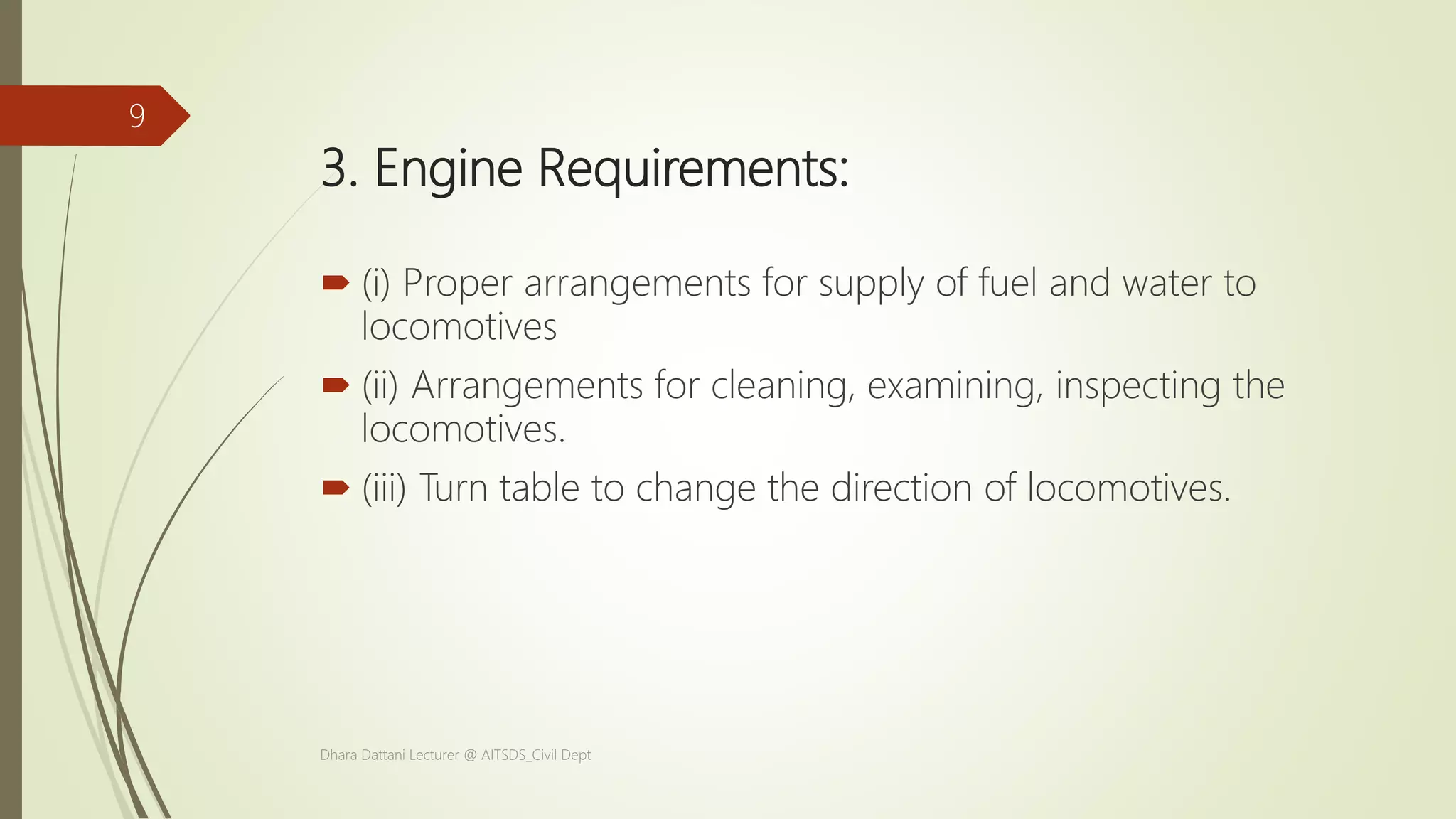 3. Engine Requirements:
 (i) Proper arrangements for supply of fuel and water to
locomotives
 (ii) Arrangements for cleaning, examining, inspecting the
locomotives.
 (iii) Turn table to change the direction of locomotives.
Dhara Dattani Lecturer @ AITSDS_Civil Dept
9
 