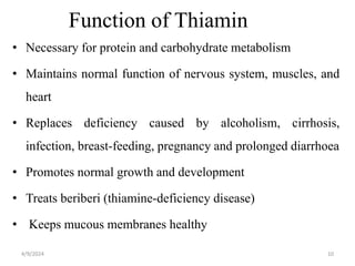 Function of Thiamin
• Necessary for protein and carbohydrate metabolism
• Maintains normal function of nervous system, muscles, and
heart
• Replaces deficiency caused by alcoholism, cirrhosis,
infection, breast-feeding, pregnancy and prolonged diarrhoea
• Promotes normal growth and development
• Treats beriberi (thiamine-deficiency disease)
• Keeps mucous membranes healthy
10
4/9/2024
 