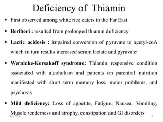 Deficiency of Thiamin
 First observed among white rice eaters in the Far East
 Beriberi : resulted from prolonged thiamin deficiency
 Lactic acidosis : impaired conversion of pyruvate to acetyl-coA
which in turn results increased serum lactate and pyruvate
 Wernicke-Korsakoff syndrome: Thiamin responsive condition
associated with alcoholism and patients on parentral nutrition
manifested with short term memory loss, motor problems, and
psychosis
 Mild deficiency: Loss of appetite, Fatigue, Nausea, Vomiting,
Muscle tenderness and atrophy, constipation and GI disorders 11
4/9/2024
 