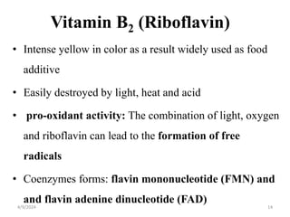 Vitamin B2 (Riboflavin)
• Intense yellow in color as a result widely used as food
additive
• Easily destroyed by light, heat and acid
• pro-oxidant activity: The combination of light, oxygen
and riboflavin can lead to the formation of free
radicals
• Coenzymes forms: flavin mononucleotide (FMN) and
and flavin adenine dinucleotide (FAD)
14
4/9/2024
 