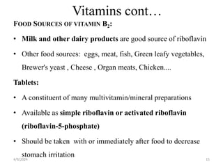 Vitamins cont…
FOOD SOURCES OF VITAMIN B2:
• Milk and other dairy products are good source of riboflavin
• Other food sources: eggs, meat, fish, Green leafy vegetables,
Brewer's yeast , Cheese , Organ meats, Chicken....
Tablets:
• A constituent of many multivitamin/mineral preparations
• Available as simple riboflavin or activated riboflavin
(riboflavin-5-phosphate)
• Should be taken with or immediately after food to decrease
stomach irritation 15
4/9/2024
 
