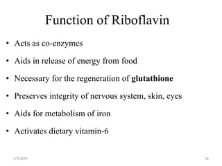 Function of Riboflavin
• Acts as co-enzymes
• Aids in release of energy from food
• Necessary for the regeneration of glutathione
• Preserves integrity of nervous system, skin, eyes
• Aids for metabolism of iron
• Activates dietary vitamin-6
16
4/9/2024
 