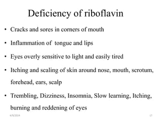 Deficiency of riboflavin
• Cracks and sores in corners of mouth
• Inflammation of tongue and lips
• Eyes overly sensitive to light and easily tired
• Itching and scaling of skin around nose, mouth, scrotum,
forehead, ears, scalp
• Trembling, Dizziness, Insomnia, Slow learning, Itching,
burning and reddening of eyes
17
4/9/2024
 