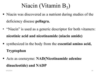 Niacin (Vitamin B3)
 Niacin was discovered as a nutrient during studies of the
deficiency disease pellagra.
• “Niacin” is used as a generic descriptor for both vitamers:
nicotinic acid and nicotinamide (niacin amide)
 synthesized in the body from the essential amino acid,
Tryptophan
 Acts as coenzyme: NAD(Nicotinamide adenine
dinucleotide) and NADP
19
4/9/2024
 