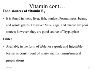 Vitamin cont…
Food sources of vitamin B3
• It is found in meat, liver, fish, poultry, Peanut, peas, beans,
and whole grains. However Milk, eggs, and cheese are poor
source; however, they are good source of Tryptophan
Tablet
• Available in the form of tablet or capsule and Injectable
forms as constituent of many multivitamin/mineral
preparations
20
4/9/2024
 
