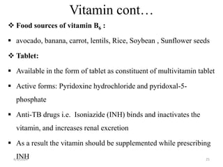 Vitamin cont…
 Food sources of vitamin B6 :
 avocado, banana, carrot, lentils, Rice, Soybean , Sunflower seeds
 Tablet:
 Available in the form of tablet as constituent of multivitamin tablet
 Active forms: Pyridoxine hydrochloride and pyridoxal-5-
phosphate
 Anti-TB drugs i.e. Isoniazide (INH) binds and inactivates the
vitamin, and increases renal excretion
 As a result the vitamin should be supplemented while prescribing
INH 25
4/9/2024
 