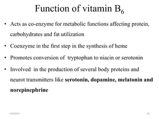 Function of vitamin B6
• Acts as co-enzyme for metabolic functions affecting protein,
carbohydrates and fat utilization
• Coenzyme in the first step in the synthesis of heme
• Promotes conversion of tryptophan to niacin or serotonin
• Involved in the production of several body proteins and
neurot transmitters like serotonin, dopamine, melatonin and
norepinephrine
26
4/9/2024
 