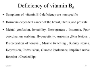 Deficiency of vitamin B6
 Symptoms of vitamin B-6 deficiency are non specific
 Hormone-dependent cancer of the breast, uterus, and prostate
 Mental confusion, Irritability, Nervousness , Insomnia, Poor
coordination walking, Hyperactivity, Anaemia ,Skin lesions ,
Discoloration of tongue , Muscle twitching , Kidney stones,
Depression, Convulsions, Glucose intolerance, Impaired nerve
function , Cracked lips
27
4/9/2024
 