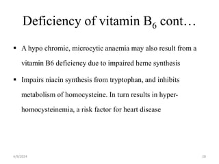 Deficiency of vitamin B6 cont…
 A hypo chromic, microcytic anaemia may also result from a
vitamin B6 deficiency due to impaired heme synthesis
 Impairs niacin synthesis from tryptophan, and inhibits
metabolism of homocysteine. In turn results in hyper-
homocysteinemia, a risk factor for heart disease
28
4/9/2024
 