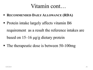 Vitamin cont…
 RECOMMENDED DAILY ALLOWANCE (RDA)
 Protein intake largely affects vitamin B6
requirement as a result the reference intakes are
based on 15–16 μg/g dietary protein
 The therapeutic dose is between 50-100mg
29
4/9/2024
 