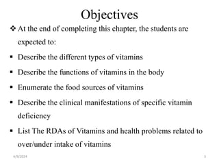 Objectives
At the end of completing this chapter, the students are
expected to:
 Describe the different types of vitamins
 Describe the functions of vitamins in the body
 Enumerate the food sources of vitamins
 Describe the clinical manifestations of specific vitamin
deficiency
 List The RDAs of Vitamins and health problems related to
over/under intake of vitamins
3
4/9/2024
 