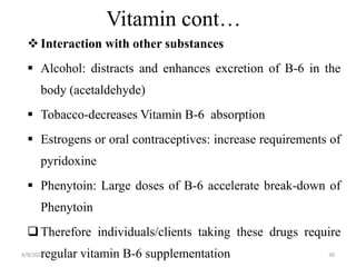 Vitamin cont…
Interaction with other substances
 Alcohol: distracts and enhances excretion of B-6 in the
body (acetaldehyde)
 Tobacco-decreases Vitamin B-6 absorption
 Estrogens or oral contraceptives: increase requirements of
pyridoxine
 Phenytoin: Large doses of B-6 accelerate break-down of
Phenytoin
Therefore individuals/clients taking these drugs require
regular vitamin B-6 supplementation 30
4/9/2024
 