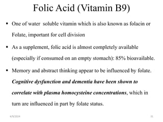 Folic Acid (Vitamin B9)
 One of water soluble vitamin which is also known as folacin or
Folate, important for cell division
 As a supplement, folic acid is almost completely available
(especially if consumed on an empty stomach): 85% bioavailable.
 Memory and abstract thinking appear to be influenced by folate.
Cognitive dysfunction and dementia have been shown to
correlate with plasma homocysteine concentrations, which in
turn are influenced in part by folate status.
31
4/9/2024
 