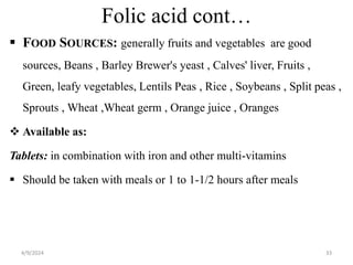 Folic acid cont…
 FOOD SOURCES: generally fruits and vegetables are good
sources, Beans , Barley Brewer's yeast , Calves' liver, Fruits ,
Green, leafy vegetables, Lentils Peas , Rice , Soybeans , Split peas ,
Sprouts , Wheat ,Wheat germ , Orange juice , Oranges
 Available as:
Tablets: in combination with iron and other multi-vitamins
 Should be taken with meals or 1 to 1-1/2 hours after meals
33
4/9/2024
 