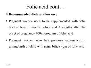Folic acid cont…
Recommended dietary allowance
 Pregnant women need to be supplemented with folic
acid at least 1 month before and 3 months after the
onset of pregnancy 400microgram of folic acid
 Pregnant women who has previous experience of
giving birth of child with spina bifida 4gm of folic acid
35
4/9/2024
 