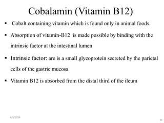 Cobalamin (Vitamin B12)
 Cobalt containing vitamin which is found only in animal foods.
 Absorption of vitamin-B12 is made possible by binding with the
intrinsic factor at the intestinal lumen
 Intrinsic factor: are is a small glycoprotein secreted by the parietal
cells of the gastric mucosa
 Vitamin B12 is absorbed from the distal third of the ileum
36
4/9/2024
 