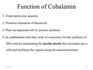 Function of Cobalamin
1. Treats pernicious anaemia
2. Promotes formation of blood-cell
3. Plays an important role in protein synthesis
4. In combination with folic acid, it is necessary for the synthesis of
DNA and for maintaining the myelin sheath that surrounds nerve
cells and facilitates the signals along the neurotransmitters
39
4/9/2024
 