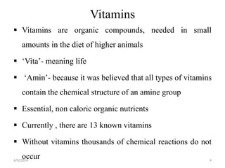 Vitamins
 Vitamins are organic compounds, needed in small
amounts in the diet of higher animals
 ‘Vita’- meaning life
 ‘Amin’- because it was believed that all types of vitamins
contain the chemical structure of an amine group
 Essential, non caloric organic nutrients
 Currently , there are 13 known vitamins
 Without vitamins thousands of chemical reactions do not
occur 4
4/9/2024
 