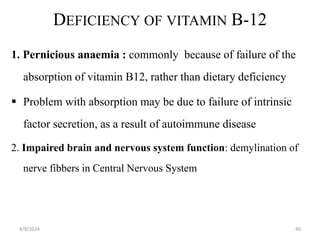 DEFICIENCY OF VITAMIN B-12
1. Pernicious anaemia : commonly because of failure of the
absorption of vitamin B12, rather than dietary deficiency
 Problem with absorption may be due to failure of intrinsic
factor secretion, as a result of autoimmune disease
2. Impaired brain and nervous system function: demylination of
nerve fibbers in Central Nervous System
40
4/9/2024
 