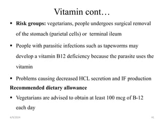 Vitamin cont…
 Risk groups: vegetarians, people undergoes surgical removal
of the stomach (parietal cells) or terminal ileum
 People with parasitic infections such as tapeworms may
develop a vitamin B12 deficiency because the parasite uses the
vitamin
 Problems causing decreased HCL secretion and IF production
Recommended dietary allowance
 Vegetarians are advised to obtain at least 100 mcg of B-12
each day
41
4/9/2024
 