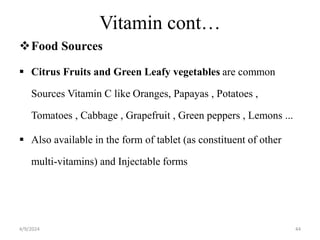 Vitamin cont…
Food Sources
 Citrus Fruits and Green Leafy vegetables are common
Sources Vitamin C like Oranges, Papayas , Potatoes ,
Tomatoes , Cabbage , Grapefruit , Green peppers , Lemons ...
 Also available in the form of tablet (as constituent of other
multi-vitamins) and Injectable forms
44
4/9/2024
 