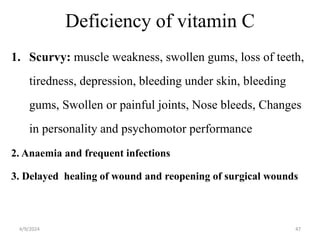 Deficiency of vitamin C
1. Scurvy: muscle weakness, swollen gums, loss of teeth,
tiredness, depression, bleeding under skin, bleeding
gums, Swollen or painful joints, Nose bleeds, Changes
in personality and psychomotor performance
2. Anaemia and frequent infections
3. Delayed healing of wound and reopening of surgical wounds
47
4/9/2024
 