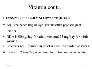 Vitamin cont…
RECOMMENDED DAILY ALLOWANCE (RDA):
 Adjusted depending on age, sex and other physiological
factors
• RDA is 90mg/day for adult men and 75 mg/day for adult
women
• Smokers require more as smoking causes oxidative stress
 Intake of 20 mg/day is required for optimum wound healing
49
4/9/2024
 