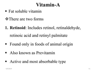 Vitamin-A
 Fat soluble vitamin
There are two forms
1. Retinoid: Includes retinol, retinaldehyde,
retinoic acid and retinyl palmitate
 Found only in foods of animal origin
 Also known as Previtamin
 Active and most absorbable type
51
4/9/2024
 