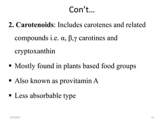 Con’t…
2. Carotenoids: Includes carotenes and related
compounds i.e. α, β,γ carotines and
cryptoxanthin
 Mostly found in plants based food groups
 Also known as provitamin A
 Less absorbable type
52
4/9/2024
 