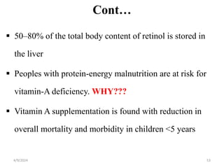 Cont…
 50–80% of the total body content of retinol is stored in
the liver
 Peoples with protein-energy malnutrition are at risk for
vitamin-A deficiency. WHY???
 Vitamin A supplementation is found with reduction in
overall mortality and morbidity in children <5 years
53
4/9/2024
 