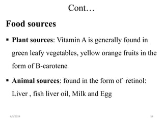 Cont…
Food sources
 Plant sources: Vitamin A is generally found in
green leafy vegetables, yellow orange fruits in the
form of B-carotene
 Animal sources: found in the form of retinol:
Liver , fish liver oil, Milk and Egg
54
4/9/2024
 
