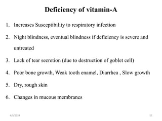 Deficiency of vitamin-A
1. Increases Susceptibility to respiratory infection
2. Night blindness, eventual blindness if deficiency is severe and
untreated
3. Lack of tear secretion (due to destruction of goblet cell)
4. Poor bone growth, Weak tooth enamel, Diarrhea , Slow growth
5. Dry, rough skin
6. Changes in mucous membranes
57
4/9/2024
 