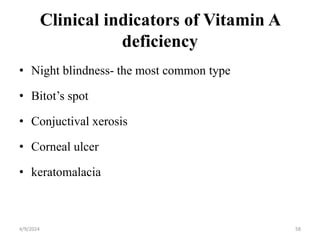 Clinical indicators of Vitamin A
deficiency
• Night blindness- the most common type
• Bitot’s spot
• Conjuctival xerosis
• Corneal ulcer
• keratomalacia
58
4/9/2024
 
