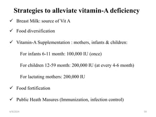 Strategies to alleviate vitamin-A deficiency
 Breast Milk: source of Vit A
 Food diversification
 Vitamin-A Supplementation : mothers, infants & children:
For infants 6-11 month: 100,000 IU (once)
For children 12-59 month: 200,000 IU (at every 4-6 month)
For lactating mothers: 200,000 IU
 Food fortification
 Public Heath Masures (Immunization, infection control)
59
4/9/2024
 