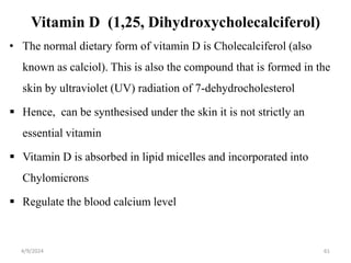 Vitamin D (1,25, Dihydroxycholecalciferol)
• The normal dietary form of vitamin D is Cholecalciferol (also
known as calciol). This is also the compound that is formed in the
skin by ultraviolet (UV) radiation of 7-dehydrocholesterol
 Hence, can be synthesised under the skin it is not strictly an
essential vitamin
 Vitamin D is absorbed in lipid micelles and incorporated into
Chylomicrons
 Regulate the blood calcium level
61
4/9/2024
 