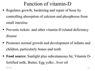 Function of vitamin-D
 Regulates growth, hardening and repair of bone by
controlling absorption of calcium and phosphorus from
small intestine
 Prevents rickets and other vitamin-D related deficiency
disease
 Promotes normal growth and development of infants and
children, particularly bones and teeth
 Food source: Sunlight plus subcutaneous fat, Vitamin D-
fortified milk, Butter, Egg yolks , liver oil
63
4/9/2024
 